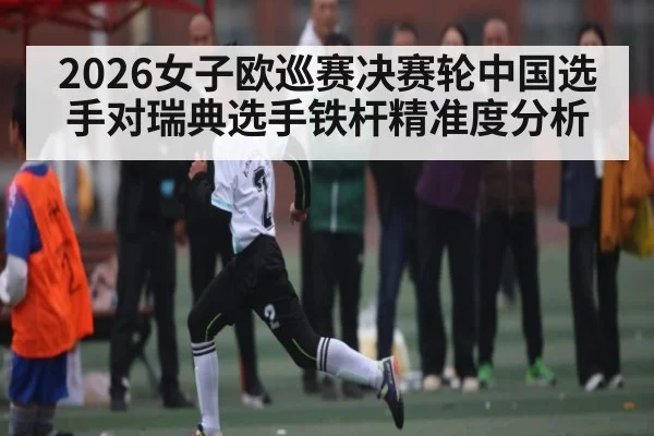 2026女子欧巡赛决赛轮中国选手对瑞典选手铁杆精准度分析 - NineGames